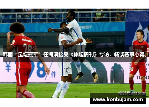 韩国“足坛冠军”任海滨接受《体坛周刊》专访，畅谈赛事心得。